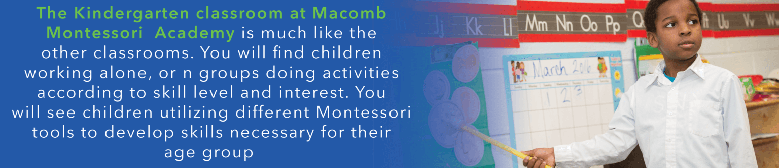 The kindergarten classroom at Macomb Montessori Academy is much like the other classrooms. You will find children working alone, or in groups doing activities according to skill level and interest. You will see children utilizing different Montessori toold to develop skills necessary for their age group